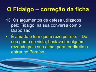 O Fidalgo – correção da ficha
13. Os argumentos de defesa utilizados
   pelo Fidalgo, na sua conversa com o
   Diabo são:
• É amado e tem quem reze por ele. – Do
   seu ponto de vista, bastava ter alguém
   rezando pela sua alma, para ter direito a
   entrar no Paraíso.


                  Prof. Vanda Barreto          16
 