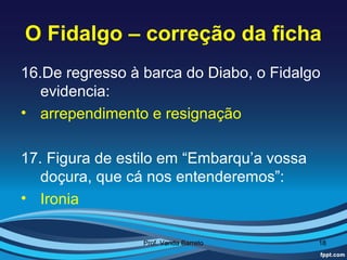 O Fidalgo – correção da ficha
16.De regresso à barca do Diabo, o Fidalgo
   evidencia:
• arrependimento e resignação

17. Figura de estilo em “Embarqu’a vossa
   doçura, que cá nos entenderemos”:
• Ironia

                 Prof. Vanda Barreto       18
 