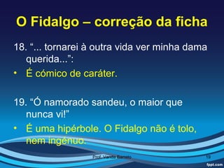 O Fidalgo – correção da ficha
18. “... tornarei à outra vida ver minha dama
   querida...”:
• É cómico de caráter.

19. “Ó namorado sandeu, o maior que
   nunca vi!”
• É uma hipérbole. O Fidalgo não é tolo,
   nem ingénuo.
                  Prof. Vanda Barreto       19
 