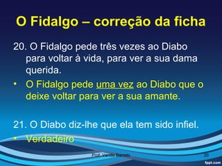 O Fidalgo – correção da ficha
20. O Fidalgo pede três vezes ao Diabo
   para voltar à vida, para ver a sua dama
   querida.
• O Fidalgo pede uma vez ao Diabo que o
   deixe voltar para ver a sua amante.

21. O Diabo diz-lhe que ela tem sido infiel.
• Verdadeiro
                  Prof. Vanda Barreto          20
 