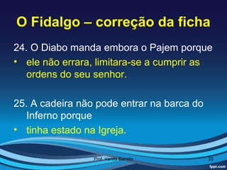 O Fidalgo – correção da ficha
24. O Diabo manda embora o Pajem porque
• ele não errara, limitara-se a cumprir as
   ordens do seu senhor.

25. A cadeira não pode entrar na barca do
   Inferno porque
• tinha estado na Igreja.

                 Prof. Vanda Barreto        22
 