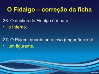 O Fidalgo – correção da ficha
26. O destino do Fidalgo é ir para
• o Inferno.

27. O Pajem, quanto ao relevo (importância) é
• um figurante.




                   Prof. Vanda Barreto     23
 
