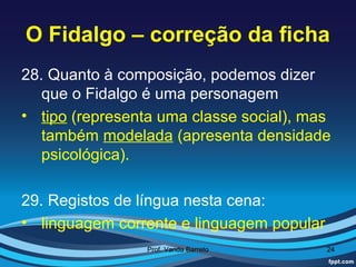 O Fidalgo – correção da ficha
28. Quanto à composição, podemos dizer
   que o Fidalgo é uma personagem
• tipo (representa uma classe social), mas
   também modelada (apresenta densidade
   psicológica).

29. Registos de língua nesta cena:
• linguagem corrente e linguagem popular
                 Prof. Vanda Barreto       24
 