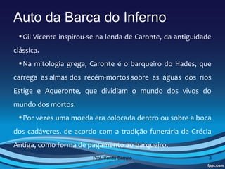 Auto da Barca do Inferno
 •Gil Vicente inspirou-se na lenda de Caronte, da antiguidade 
clássica. 
 •Na  mitologia  grega,  Caronte  é  o  barqueiro  do  Hades,  que 
carrega  as almas dos  recém-mortos sobre  as  águas  dos  rios 
Estige  e  Aqueronte,  que  dividiam  o  mundo  dos  vivos  do 
mundo dos mortos. 
 •Por vezes uma moeda era colocada dentro ou sobre a boca 
dos  cadáveres,  de  acordo  com  a  tradição  funerária  da  Grécia 
Antiga, como forma de pagamento ao barqueiro.
                           Prof. Vanda Barreto                     3
 