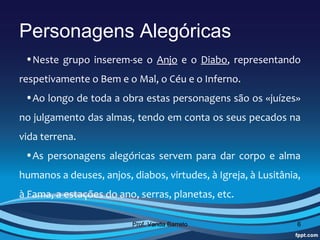 Personagens Alegóricas
 •Neste  grupo  inserem-se  o  Anjo  e  o  Diabo,  representando 
respetivamente o Bem e o Mal, o Céu e o Inferno. 
 •Ao longo de toda a obra estas personagens são os «juízes» 
no julgamento das almas, tendo em conta os seus pecados na 
vida terrena.
 •As  personagens  alegóricas  servem  para  dar  corpo  e  alma 
humanos a deuses, anjos, diabos, virtudes, à Igreja, à Lusitânia, 
à Fama, a estações do ano, serras, planetas, etc.

                          Prof. Vanda Barreto                   6
 
