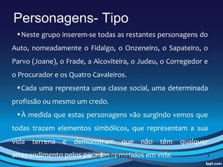 Personagens- Tipo
 •Neste grupo inserem-se todas as restantes personagens do 
Auto,  nomeadamente  o  Fidalgo,  o  Onzeneiro,  o  Sapateiro,  o 
Parvo (Joane), o Frade, a Alcoviteira, o Judeu, o Corregedor e 
o Procurador e os Quatro Cavaleiros.
 •Cada  uma  representa  uma  classe  social,  uma  determinada 
profissão ou mesmo um credo. 
 •À medida que estas personagens vão surgindo vemos que 
todas  trazem  elementos  simbólicos,  que  representam  a  sua 
vida  terrena  e  demonstram  que  não  têm  qualquer 
arrependimento pelos pecados cometidos em vida.
                       Prof. Vanda Barreto                       7
 