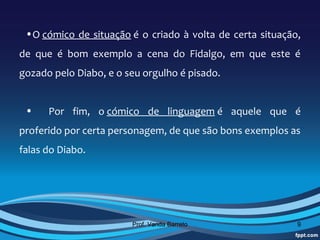 •O cómico de situação é o criado à volta de certa situação,
de que é bom exemplo a cena do Fidalgo, em que este é
gozado pelo Diabo, e o seu orgulho é pisado.


 •    Por fim, o cómico de linguagem é aquele que é
proferido por certa personagem, de que são bons exemplos as
falas do Diabo.




                        Prof. Vanda Barreto                9
 
