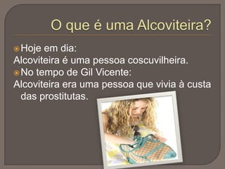  Hoje

em dia:
Alcoviteira é uma pessoa coscuvilheira.
 No tempo de Gil Vicente:
Alcoviteira era uma pessoa que vivia à custa
das prostitutas.

 