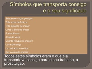 Seiscentos virgos postiços
Três arcas de feitiços
Três almários de mentir
Cinco Cofres de enleos
Furtos Alheos
Jóias de Vestir
Guarda-Roupa de encobrir

Casa Movediça
Um estrado de cortiça
Dez coxins de embarir

Todos estes símbolos eram o que ela
transportava consigo para o seu trabalho, a
prostituição.

 