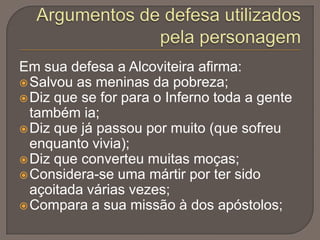 Em sua defesa a Alcoviteira afirma:
 Salvou as meninas da pobreza;
 Diz que se for para o Inferno toda a gente
também ia;
 Diz que já passou por muito (que sofreu
enquanto vivia);
 Diz que converteu muitas moças;
 Considera-se uma mártir por ter sido
açoitada várias vezes;
 Compara a sua missão à dos apóstolos;

 