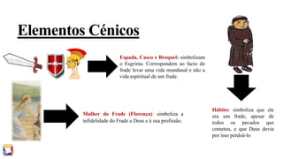 Elementos Cénicos
Espada, Casco e Broquel: simbolizam
o Esgrima. Correspondem ao facto do
frade levar uma vida mundanal e não a
vida espiritual de um frade.

Mulher do Frade (Florença): simboliza a
infidelidade do Frade a Deus e à sua profissão.

Hábito: simboliza que ele
era um frade, apesar de
todos os pecados que
cometeu, e que Deus devia
por isso perdoá-lo

 