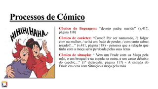 Processos de Cómico
Cómico de linguagem: “devoto padre marido” (v.417,
página 118)
Cómico de carácter: “Como? Por ser namorado, /e folgar
com ua mulher, / se há um frade de perder, / com tanto salmo
rezado?!...” (v.411, página 188) - pensava que a relação que
tinha com a moça seria perdoada pelas suas rezas
Cómico de situação: “ Vem um Frade com ua Moça pela
mão, e um broquel e ua espada na outra, e um casco debaixo
do capelo;…” (1º didascália, página 117) - A entrada do
Frade em cena com Situação a moça pela mão

 