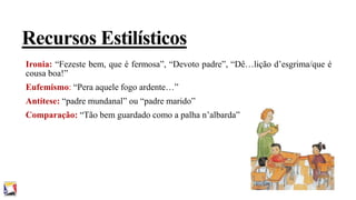 Recursos Estilísticos
Ironia: “Fezeste bem, que é fermosa”, “Devoto padre”, “Dê…lição d‟esgrima/que é
cousa boa!”
Eufemismo: “Pera aquele fogo ardente…”
Antítese: “padre mundanal” ou “padre marido”

Comparação: “Tão bem guardado como a palha n‟albarda”

 