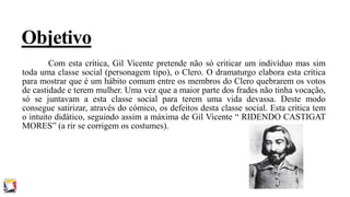 Objetivo
Com esta crítica, Gil Vicente pretende não só criticar um indivíduo mas sim
toda uma classe social (personagem tipo), o Clero. O dramaturgo elabora esta crítica
para mostrar que é um hábito comum entre os membros do Clero quebrarem os votos
de castidade e terem mulher. Uma vez que a maior parte dos frades não tinha vocação,
só se juntavam a esta classe social para terem uma vida devassa. Deste modo
consegue satirizar, através do cómico, os defeitos desta classe social. Esta critica tem
o intuito didático, seguindo assim a máxima de Gil Vicente “ RIDENDO CASTIGAT
MORES” (a rir se corrigem os costumes).

 