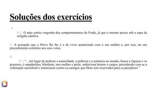 Soluções dos exercícios
4.
4.1. O anjo sentiu vergonha dos comportamentos do Frade, já que o mesmo pecou sob a capa da
religião católica.
5. A acusação que o Parvo lhe faz é a de viver amantizado com a sua mulher e, por isso, ter um
procedimento contrário aos seus votos.
6.
6.1.“…em lugar de praticar a austeridade, a pobreza e a renúncia ao mundo, busca a riqueza e os
prazeres, é espadachim, blasfema, tem mulher e prole, ambiciona honras e cargos, procedendo com se a
ordenação sacerdotal o imunizasse contra os castigos que Deus tem reservados para os pecadores.”

 