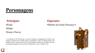 Personagens
Principais:

Figurante:

Frade

Mulher do Frade (Florença*)

Diabo
Joane ( Parvo)
* A intenção de Gil Vicente dar o nome de Florença à companheira do Frade é que
Florença representa uma cidade italiana considerada o berço do Renascimento mas
também critica o estrato social Clero (a qual pertence Frade) pois acreditava que este
era incapaz de pregar as três coisas mais importantes: a paz, a verdade e a fé .

 