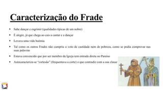 Caracterização do Frade


Sabe dançar e esgrimir (qualidades típicas de um nobre)



É alegre, já que chega ao cais a cantar e a dançar



Levava uma vida boémia



Tal como os outros Frades não cumpriu o voto de castidade nem de pobreza, como se podia comprovar nas
suas palavras



Estava convencido que por ser membro da Igreja tem entrada direta no Paraíso



Autocaracteriza-se “cortesão” (frequentava a corte) o que contradiz com a sua classe

 