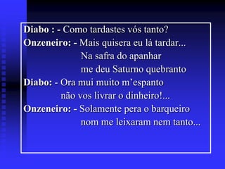 Diabo : - Como tardastes vós tanto?
Onzeneiro: - Mais quisera eu lá tardar...
Na safra do apanhar
me deu Saturno quebranto
Diabo: - Ora mui muito m’espanto
não vos livrar o dinheiro!...
Onzeneiro: - Solamente pera o barqueiro
nom me leixaram nem tanto...

 