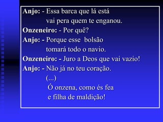 Anjo: - Essa barca que lá está
vai pera quem te enganou.
Onzeneiro: - Por quê?
Anjo: - Porque esse bolsão
tomará todo o navio.
Onzeneiro: - Juro a Deos que vai vazio!
Anjo: - Não já no teu coração.
(...)
Ó onzena, como és fea
e filha de maldição!

 