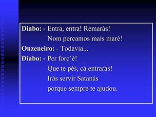 Diabo: - Entra, entra! Remarás!
Nom percamos mais maré!
Onzeneiro: - Todavia...
Diabo: - Per forç’é!
Que te pés, cá entrarás!
Irás servir Satanás
porque sempre te ajudou.

 