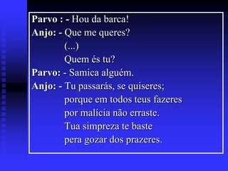 Parvo : - Hou da barca!
Anjo: - Que me queres?
(...)
Quem és tu?
Parvo: - Samica alguém.
Anjo: - Tu passarás, se quiseres;
porque em todos teus fazeres
por malícia não erraste.
Tua simpreza te baste
pera gozar dos prazeres.

 