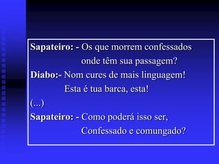 Sapateiro: - Os que morrem confessados
onde têm sua passagem?
Diabo:- Nom cures de mais linguagem!
Esta é tua barca, esta!
(...)
Sapateiro: - Como poderá isso ser,
Confessado e comungado?

 