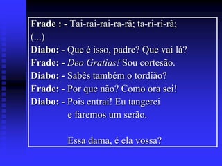 Frade : - Tai-rai-rai-ra-rã; ta-ri-ri-rã;
(...)
Diabo: - Que é isso, padre? Que vai lá?
Frade: - Deo Gratias! Sou cortesão.
Diabo: - Sabês também o tordião?
Frade: - Por que não? Como ora sei!
Diabo: - Pois entrai! Eu tangerei
e faremos um serão.
Essa dama, é ela vossa?

 