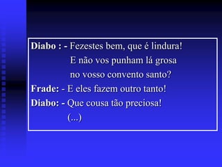 Diabo : - Fezestes bem, que é lindura!
E não vos punham lá grosa
no vosso convento santo?
Frade: - E eles fazem outro tanto!
Diabo: - Que cousa tão preciosa!
(...)

 