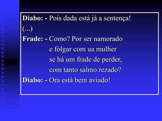 Diabo: - Pois dada está já a sentença!
(...)
Frade: - Como? Por ser namorado
e folgar com ua mulher
se há um frade de perder,
com tanto salmo rezado?
Diabo: - Ora está bem aviado!

 