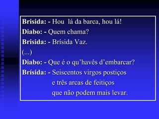 Brisida: - Hou lá da barca, hou lá!
Diabo: - Quem chama?
Brisida: - Brísida Vaz.
(...)
Diabo: - Que é o qu’havês d’embarcar?
Brísida: - Seiscentos virgos postiços
e três arcas de feitiços
que não podem mais levar.

 