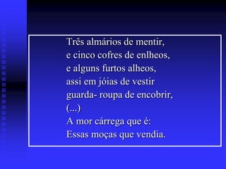 Três almários de mentir,
e cinco cofres de enlheos,
e alguns furtos alheos,
assi em jóias de vestir
guarda- roupa de encobrir,
(...)
A mor cárrega que é:
Essas moças que vendia.

 