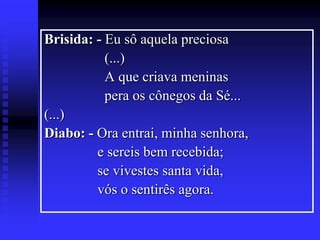 Brisida: - Eu sô aquela preciosa
(...)
A que criava meninas
pera os cônegos da Sé...
(...)
Diabo: - Ora entrai, minha senhora,
e sereis bem recebida;
se vivestes santa vida,
vós o sentirês agora.

 