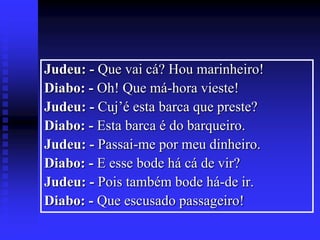 Judeu: - Que vai cá? Hou marinheiro!
Diabo: - Oh! Que má-hora vieste!
Judeu: - Cuj’é esta barca que preste?
Diabo: - Esta barca é do barqueiro.
Judeu: - Passai-me por meu dinheiro.
Diabo: - E esse bode há cá de vir?
Judeu: - Pois também bode há-de ir.
Diabo: - Que escusado passageiro!

 