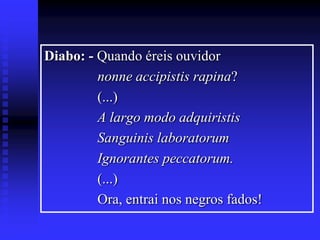 Diabo: - Quando éreis ouvidor
nonne accipistis rapina?
(...)
A largo modo adquiristis
Sanguinis laboratorum
Ignorantes peccatorum.
(...)
Ora, entrai nos negros fados!

 