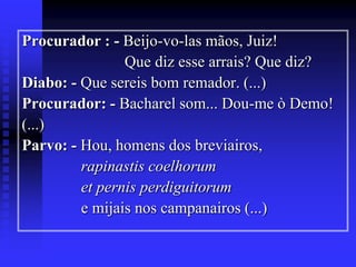 Procurador : - Beijo-vo-las mãos, Juiz!
Que diz esse arrais? Que diz?
Diabo: - Que sereis bom remador. (...)
Procurador: - Bacharel som... Dou-me ò Demo!
(...)
Parvo: - Hou, homens dos breviairos,
rapinastis coelhorum
et pernis perdiguitorum
e mijais nos campanairos (...)

 