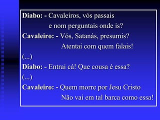 Diabo: - Cavaleiros, vós passais
e nom perguntais onde is?
Cavaleiro: - Vós, Satanás, presumis?
Atentai com quem falais!
(...)
Diabo: - Entrai cá! Que cousa é essa?
(...)
Cavaleiro: - Quem morre por Jesu Cristo
Não vai em tal barca como essa!

 