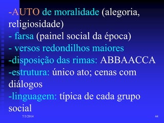 -AUTO de moralidade (alegoria,
religiosidade)
- farsa (painel social da época)
- versos redondilhos maiores
-disposição das rimas: ABBAACCA
-estrutura: único ato; cenas com
diálogos
-linguagem: típica de cada grupo
social
7/3/2014

44

 