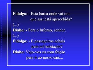 Fidalgo: - Esta barca onde vai ora
que assi está apercebida?
(...)
Diabo: - Pera o Inferno, senhor.
(...)
Fidalgo: - E passageiros achais
pera tal habitação?
Diabo: Vejo-vos eu com feição
pera ir ao nosso cais...

 