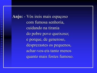 Anjo: - Vós ireis mais espaçoso
com fumosa senhoria,
cuidando na tirania
do pobre povo queixoso;
e porque, de generoso,
desprezastes os pequenos,
achar-vos-eis tanto menos
quanto mais fostes fumoso.

 