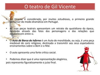 O teatro de Gil Vicente 
• Gil Vicente é considerado, por muitos estudiosos, o primeiro grande 
percursor do modo dramático em Portugal. 
• As suas peças teatrais apresentam um retrato do quotidiano da época, 
recebido através das falas das personagens e das relações que 
estabelecem entre si. 
• O Auto da Barca do Inferno é um Auto de moralidade, ou seja, é uma peça 
medieval de cariz religioso, destinada a transmitir aos seus espetadores 
ensinamentos sobre o Bem e o Mal. 
• O auto apresenta uma forte crítica social. 
• Podemos dizer que é uma representação alegórica, 
pois representa figurativamente o juízo final. 
 