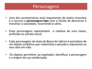 Personagens 
• Uma das características mais importantes do teatro vicentino 
é o recurso a personagens-tipo com o intuito de denunciar e 
moralizar a sociedade, recorrendo à sátira. 
• Estas personagens representam o coletivo de uma classe, 
profissão ou estrato social. 
• Cada personagem do Auto da Barca do Inferno é portadora de 
um objeto simbólico que materializa o pecado e representa os 
seus atos em vida. 
• Os objetos permitem, ao espetador, identificar a personagem 
e a origem da sua condenação. 
 
