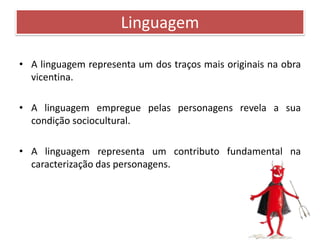 Linguagem 
• A linguagem representa um dos traços mais originais na obra 
vicentina. 
• A linguagem empregue pelas personagens revela a sua 
condição sociocultural. 
• A linguagem representa um contributo fundamental na 
caracterização das personagens. 
 