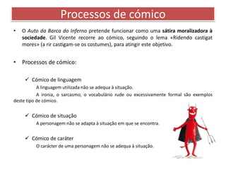 Processos de cómico 
• O Auto da Barca do Inferno pretende funcionar como uma sátira moralizadora à 
sociedade. Gil Vicente recorre ao cómico, seguindo o lema «Ridendo castigat 
mores» (a rir castigam-se os costumes), para atingir este objetivo. 
• Processos de cómico: 
 Cómico de linguagem 
A linguagem utilizada não se adequa à situação. 
A ironia, o sarcasmo, o vocabulário rude ou excessivamente formal são exemplos 
deste tipo de cómico. 
 Cómico de situação 
A personagem não se adapta à situação em que se encontra. 
 Cómico de caráter 
O carácter de uma personagem não se adequa à situação. 
 