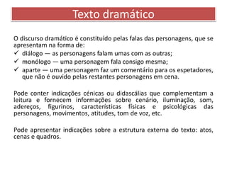Texto dramático 
O discurso dramático é constituído pelas falas das personagens, que se 
apresentam na forma de: 
 diálogo — as personagens falam umas com as outras; 
 monólogo — uma personagem fala consigo mesma; 
 aparte — uma personagem faz um comentário para os espetadores, 
que não é ouvido pelas restantes personagens em cena. 
Pode conter indicações cénicas ou didascálias que complementam a 
leitura e fornecem informações sobre cenário, iluminação, som, 
adereços, figurinos, características físicas e psicológicas das 
personagens, movimentos, atitudes, tom de voz, etc. 
Pode apresentar indicações sobre a estrutura externa do texto: atos, 
cenas e quadros. 
