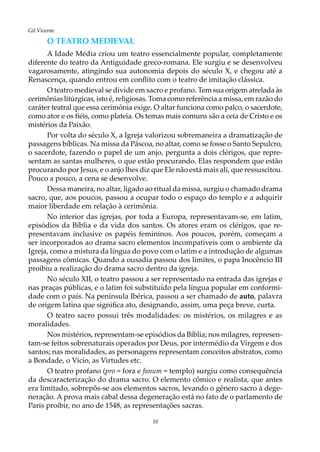 10
Gil Vicente
O teatro medieval
A Idade Média criou um teatro essencialmente popular, completamente
diferente do teatro da Antiguidade greco-romana. Ele surgiu e se desenvolveu
vagarosamente, atingindo sua autonomia depois do século X, e chegou até a
Renascença, quando entrou em conflito com o teatro de imitação clássica.
O teatro medieval se divide em sacro e profano. Tem sua origem atrelada às
cerimônias litúrgicas, isto é, religiosas. Toma como referência a missa, em razão do
caráter teatral que essa cerimônia exige. O altar funciona como palco, o sacerdote,
como ator e os fiéis, como plateia. Os temas mais comuns são a ceia de Cristo e os
mistérios da Paixão.
Por volta do século X, a Igreja valorizou sobremaneira a dramatização de
passagens bíblicas. Na missa da Páscoa, no altar, como se fosse o Santo Sepulcro,
o sacerdote, fazendo o papel de um anjo, pergunta a dois clérigos, que repre-
sentam as santas mulheres, o que estão procurando. Elas respondem que estão
procurando por Jesus, e o anjo lhes diz que Ele não está mais ali, que ressuscitou.
Pouco a pouco, a cena se desenvolve.
Dessa maneira, no altar, ligado ao ritual da missa, surgiu o chamado drama
sacro, que, aos poucos, passou a ocupar todo o espaço do templo e a adquirir
maior liberdade em relação à cerimônia.
No interior das igrejas, por toda a Europa, representavam-se, em latim,
episódios da Bíblia e da vida dos santos. Os atores eram os clérigos, que re-
presentavam inclusive os papéis femininos. Aos poucos, porém, começam a
ser incorporados ao drama sacro elementos incompatíveis com o ambiente da
Igreja, como a mistura da língua do povo com o latim e a introdução de algumas
passagens cômicas. Quando a ousadia passou dos limites, o papa Inocêncio III
proibiu a realização do drama sacro dentro da igreja.
No século XII, o teatro passou a ser representado na entrada das igrejas e
nas praças públicas, e o latim foi substituído pela língua popular em conformi-
dade com o país. Na península Ibérica, passou a ser chamado de auto, palavra
de origem latina que significa ato, designando, assim, uma peça breve, curta.
O teatro sacro possui três modalidades: os mistérios, os milagres e as
moralidades.
Nos mistérios, representam-se episódios da Bíblia; nos milagres, represen-
tam-se feitos sobrenaturais operados por Deus, por intermédio da Virgem e dos
santos; nas moralidades, as personagens representam conceitos abstratos, como
a Bondade, o Vício, as Virtudes etc.
O teatro profano (pro = fora e fanum = templo) surgiu como consequência
da descaracterização do drama sacro. O elemento cômico e realista, que antes
era limitado, sobrepõs-se aos elementos sacros, levando o gênero sacro à dege-
neração. A prova mais cabal dessa degeneração está no fato de o parlamento de
Paris proibir, no ano de 1548, as representações sacras.
 