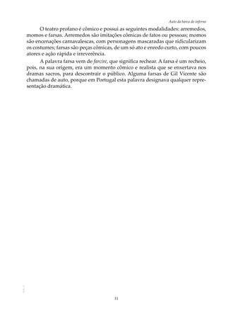 11
Auto da barca do infernoAOL-11
O teatro profano é cômico e possui as seguintes modalidades: arremedos,
momos e farsas. Arremedos são imitações cômicas de fatos ou pessoas; momos
são encenações carnavalescas, com personagens mascaradas que ridicularizam
os costumes; farsas são peças cômicas, de um só ato e enredo curto, com poucos
atores e ação rápida e irreverência.
A palavra farsa vem de farcire, que significa rechear. A farsa é um recheio,
pois, na sua origem, era um momento cômico e realista que se enxertava nos
dramas sacros, para descontrair o público. Alguma farsas de Gil Vicente são
chamadas de auto, porque em Portugal esta palavra designava qualquer repre-
sentação dramática.
 