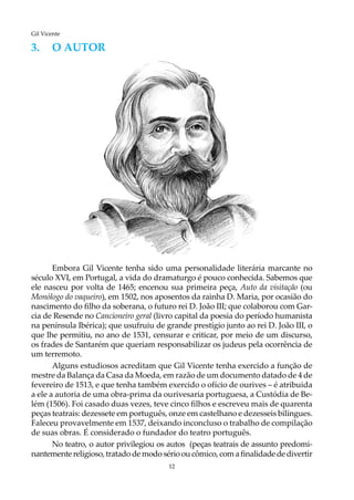 12
Gil Vicente
3.	O AUTOR
Embora Gil Vicente tenha sido uma personalidade literária marcante no
século XVI, em Portugal, a vida do dramaturgo é pouco conhecida. Sabemos que
ele nasceu por volta de 1465; encenou sua primeira peça, Auto da visitação (ou
Monólogo do vaqueiro), em 1502, nos aposentos da rainha D. Maria, por ocasião do
nascimento do filho da soberana, o futuro rei D. João III; que colaborou com Gar-
cia de Resende no Cancioneiro geral (livro capital da poesia do período humanista
na península Ibérica); que usufruiu de grande prestígio junto ao rei D. João III, o
que lhe permitiu, no ano de 1531, censurar e criticar, por meio de um discurso,
os frades de Santarém que queriam responsabilizar os judeus pela ocorrência de
um terremoto.
Alguns estudiosos acreditam que Gil Vicente tenha exercido a função de
mestre da Balança da Casa da Moeda, em razão de um documento datado de 4 de
fevereiro de 1513, e que tenha também exercido o ofício de ourives – é atribuida
a ele a autoria de uma obra-prima da ourivesaria portuguesa, a Custódia de Be-
lém (1506). Foi casado duas vezes, teve cinco filhos e escreveu mais de quarenta
peças teatrais: dezessete em português, onze em castelhano e dezesseis bilíngues.
Faleceu provavelmente em 1537, deixando inconcluso o trabalho de compilação
de suas obras. É considerado o fundador do teatro português.
No teatro, o autor privilegiou os autos (peças teatrais de assunto predomi-
nantemente religioso, tratado de modo sério ou cômico, com a finalidadede divertir
 