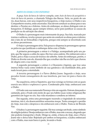 15
Auto da barca do infernoAOL-11
Auto da Barca do Inferno
A peça Auto da barca do inferno compõe, com Auto da barca do purgatório e
Auto da barca do paraíso, a chamada Trilogia das Barcas. Nela, no porto de um
rio, duas barcas, com seus respectivos barqueiros, o Anjo numa e o Diabo e seu
Companheiro noutra, estão ancoradas. Elas devem conduzir as almas para o seu
destino: o Paraíso ou o Inferno. Antes do embarque, as almas dialogam com os
barqueiros. O diálogo, quase sempre irônico, serve para justificar as causas da
perdição ou da salvação das almas.
O Diabo é a personagem mais interessante da peça. Sua fala, marcada por
ironias e sutilezas, revela o prazer que sente em conduzir as almas para o inferno;
daí o fato de ser brincalhão e hipócrita, porque está sempre se divertindo com
as almas pecaminosas.
OAnjo é a personagem séria. Fala pouco e dispensa às personagens apenas
as palavras que justificam o embarque delas com o Diabo.
A primeira personagem a entrar é o Fidalgo, acompanhado pelo seu pa-
jem, que lhe segura a calda da capa e lhe traz uma cadeira. Ele embarcará com o
Diabo, pois o Anjo o acusa de tirania e de soberba. Antes do embarque, porém, o
Diabo se diverte com ele, dizendo-lhe que a mulher não lhe era fiel e que chorou
de alegria com a sua morte.
A segunda personagem a entrar é o Onzeneiro (Agiota), que traz uma
imensa bolsa vazia como símbolo de sua ganância e da inutilidade dela, pois
nada levará para a eternidade.
A terceira personagem é o Parvo (Bobo) Joane. Segundo o Anjo, seus
pecados foram consequência de sua inocência, por isso irá para a barca do
Anjo.
Na sequência, entra o Sapateiro, que traz consigo as formas com as quais
exercia seu ofício e explorava o povo. Condenado pelo Anjo, embarcará com
o Diabo.
O Frade com sua namorada Florença vêm em seguida. Entram dançando e
cantando, pois o Frade está ciente de que seu hábito (suas vestes religiosas) lhe
garantirá um lugar no céu. Sua vida mundana o condena ao inferno.
Em seguida, entra uma personagem trazendo a virgindade de seiscentas
meninas, isto é, ela desencaminhou seiscentas moças. Tenta conseguir o perdão
do Anjo, mas este a despreza e ela embarcará com o Diabo. Trata-se de Brízida
Vaz.
O Judeu é a personagem seguinte. Ele traz consigo um bode, como símbolo
da religião judaica. Deseja embarcar com o Diabo, mas este o recusa, alegando que
não poderia transportar o bode. Dirige-se, então, à barca do Anjo, mas o Parvo
Joane não o deixa falar. Rejeitado por ambos os barqueiros, o Judeu embarcará
com o Diabo, mas num barco à parte, levando o bode.
 