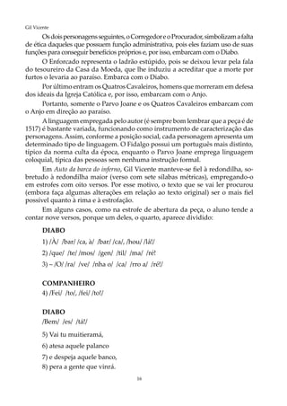 16
Gil Vicente
Osdoispersonagensseguintes,oCorregedoreoProcurador,simbolizamafalta
de ética daqueles que possuem função administrativa, pois eles faziam uso de suas
funções para conseguir benefícios próprios e, por isso, embarcam com o Diabo.
O Enforcado representa o ladrão estúpido, pois se deixou levar pela fala
do tesoureiro da Casa da Moeda, que lhe induziu a acreditar que a morte por
furtos o levaria ao paraíso. Embarca com o Diabo.
Por último entram os Quatros Cavaleiros, homens que morreram em defesa
dos ideais da Igreja Católica e, por isso, embarcam com o Anjo.
Portanto, somente o Parvo Joane e os Quatros Cavaleiros embarcam com
o Anjo em direção ao paraíso.
Alinguagem empregada pelo autor (é sempre bom lembrar que a peça é de
1517) é bastante variada, funcionando como instrumento de caracterização das
personagens. Assim, conforme a posição social, cada personagem apresenta um
determinado tipo de linguagem. O Fidalgo possui um português mais distinto,
típico da norma culta da época, enquanto o Parvo Joane emprega linguagem
coloquial, típica das pessoas sem nenhuma instrução formal.
Em Auto da barca do inferno, Gil Vicente manteve-se fiel à redondilha, so-
bretudo à redondilha maior (verso com sete sílabas métricas), empregando-o
em estrofes com oito versos. Por esse motivo, o texto que se vai ler procurou
(embora faça algumas alterações em relação ao texto original) ser o mais fiel
possível quanto à rima e à estrofação.
Em alguns casos, como na estrofe de abertura da peça, o aluno tende a
contar nove versos, porque um deles, o quarto, aparece dividido:
DIABO
1) /À/ /bar/ /ca, à/ /bar/ /ca/, /hou/ /lá!/
2) /que/ /te/ /mos/ /gen/ /til/ /ma/ /ré!
3) – /O/ /ra/ /ve/ /nha o/ /ca/ /rro a/ /ré!/
COMPANHEIRO
4) /Fei/ /to/, /fei/ /to!/
DIABO
/Bem/ /es/ /tá!/
5) Vai tu muitieramá,
6) atesa aquele palanco
7) e despeja aquele banco,
8) pera a gente que vinrá.
 
