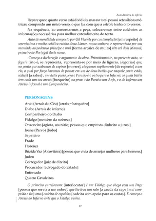 17
Auto da barca do infernoAOL-11
Repare que o quarto verso está dividido, mas no total possui sete sílabas mé-
tricas, compondo um único verso, o que faz com que a estrofe tenha oito versos.
Na sequência, ao comentarmos a peça, colocaremos entre colchetes as
informações necessárias para melhor entendimento do texto.
Auto de moralidade composto por Gil Vicente por contemplação [em respeito] da
sereníssima e muito católica rainha dona Lianor, nossa senhora, e representado por seu
mandado ao poderoso príncipe e mui [forma arcaica de muito] alto rei dom Manuel,
primeiro de Portugal deste nome.
Começa a declaração e argumento da obra. Primeiramente, no presente auto, se
fegura [isto é, se representa, representa-se por meio de figuras, alegorias] que,
no ponto que acabamos de expirar [morrer], chegamos supitamente [de repente] a um
rio, o qual per força havemos de passar em um de dous batéis que naquele porto estão,
scilicet [a saber] , um deles passa pera o Paraíso e o outro pera o Inferno: os quais batéis
tem cada um seu arrais [barqueiro] na proa: o do Paraíso um Anjo, e o do Inferno um
Arrais infernal e um Companheiro.
PERSONAGENS
Anjo (Arrais do Céu) [arrais = barqueiro]
Diabo (Arrais do inferno)
Companheiro do Diabo
Fidalgo [membro da nobreza]
Onzeneiro [agiota, usurário; pessoa que empresta dinheiro a juros.]
Joane (Parvo) [bobo]
Sapateiro
Frade
Florença
Brízida Vaz (Alcoviteira) [pessoa que vivia de arranjar mulheres para homens.]
Judeu
Corregedor [juiz de direito]
Procurador [advogado do Estado]
Enforcado
Quatro Cavaleiros
O primeiro entrelocutor [interlocutor] é um Fidalgo que chega com um Page
[pessoa que servia a um nobre], que lhe leva um rabo [a cauda da capa] mui com-
prido e üa [uma] cadeira de espaldas [cadeira com apoio para as costas]. E começa o
Arrais do Inferno ante que o Fidalgo venha.
 